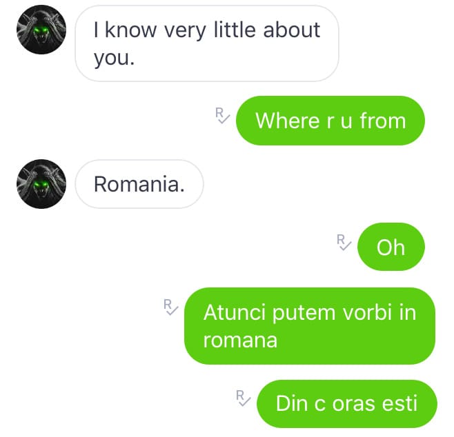 I know very little about you. // Where r u from // Romania // Oh. Atunci putem vorbi în română. Din c oraș ești?